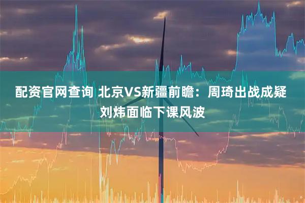 配资官网查询 北京VS新疆前瞻：周琦出战成疑 刘炜面临下课风波