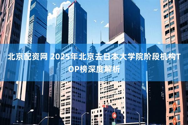 北京配资网 2025年北京去日本大学院阶段机构TOP榜深度解析