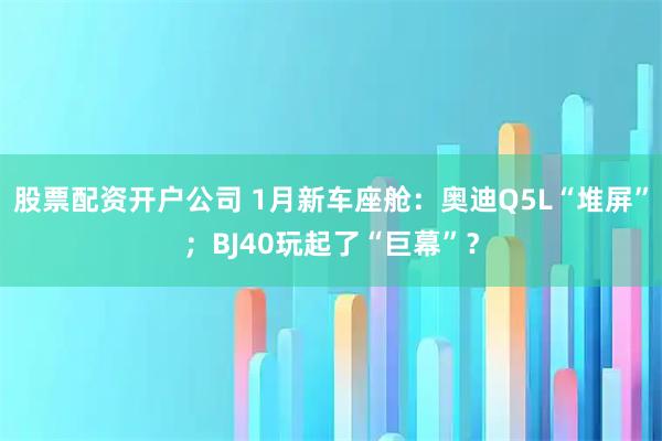 股票配资开户公司 1月新车座舱：奥迪Q5L“堆屏”；BJ40玩起了“巨幕”？