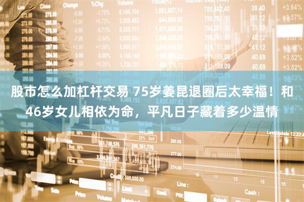 股市怎么加杠杆交易 75岁姜昆退圈后太幸福！和46岁女儿相依为命，平凡日子藏着多少温情