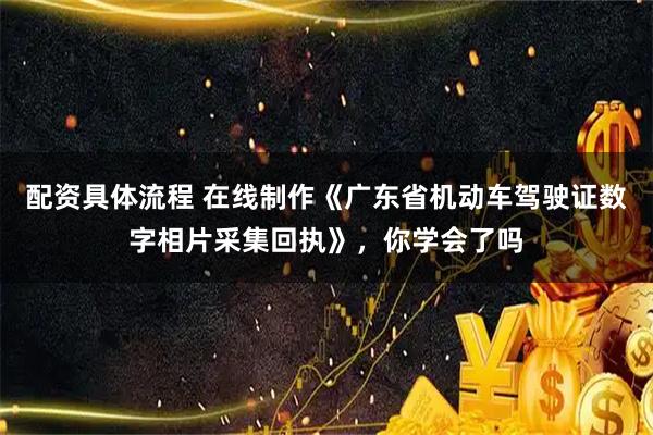 配资具体流程 在线制作《广东省机动车驾驶证数字相片采集回执》，你学会了吗