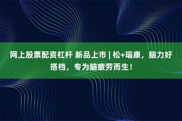 网上股票配资杠杆 新品上市 | 松+瑙康，脑力好搭档，专为脑疲劳而生！