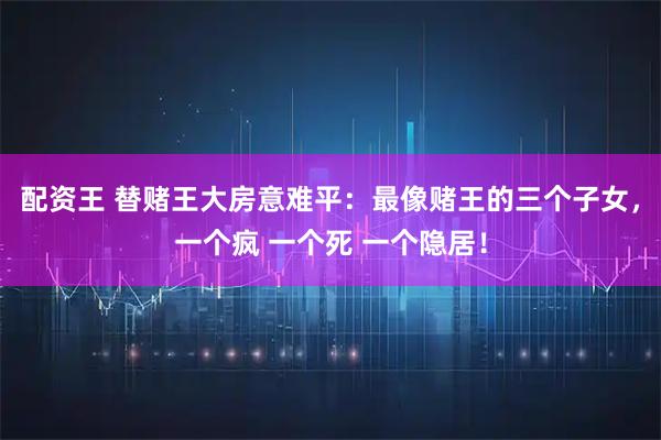 配资王 替赌王大房意难平：最像赌王的三个子女，一个疯 一个死 一个隐居！