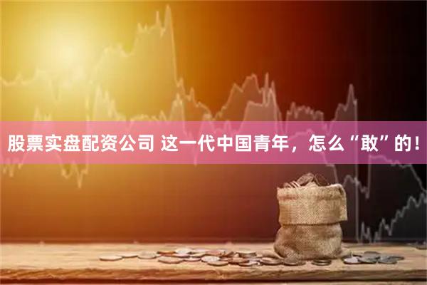 股票实盘配资公司 这一代中国青年，怎么“敢”的！