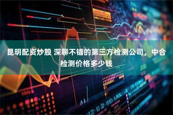 昆明配资炒股 深聊不错的第三方检测公司，中合检测价格多少钱