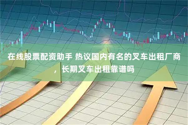 在线股票配资助手 热议国内有名的叉车出租厂商，长期叉车出租靠谱吗