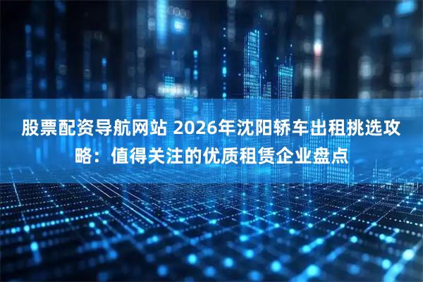 股票配资导航网站 2026年沈阳轿车出租挑选攻略：值得关注的优质租赁企业盘点