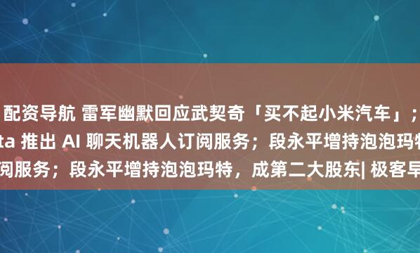 配资导航 雷军幽默回应武契奇「买不起小米汽车」；2.99 美元起，Meta 推出 AI 聊天机器人订阅服务；段永平增持泡泡玛特，成第二大股东| 极客早知道