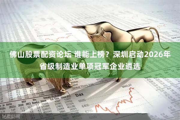 佛山股票配资论坛 谁能上榜？深圳启动2026年省级制造业单项冠军企业遴选
