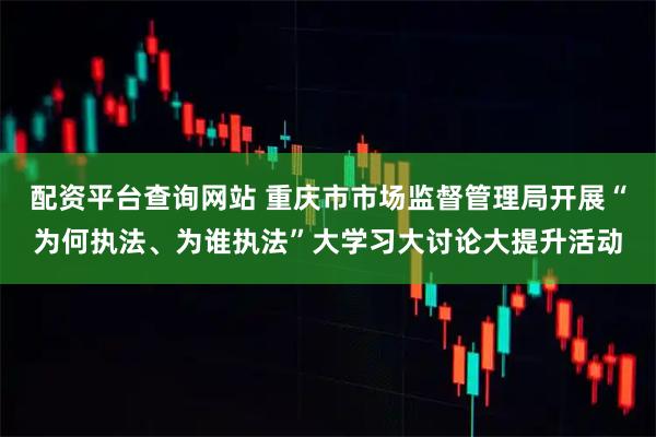 配资平台查询网站 重庆市市场监督管理局开展“为何执法、为谁执法”大学习大讨论大提升活动