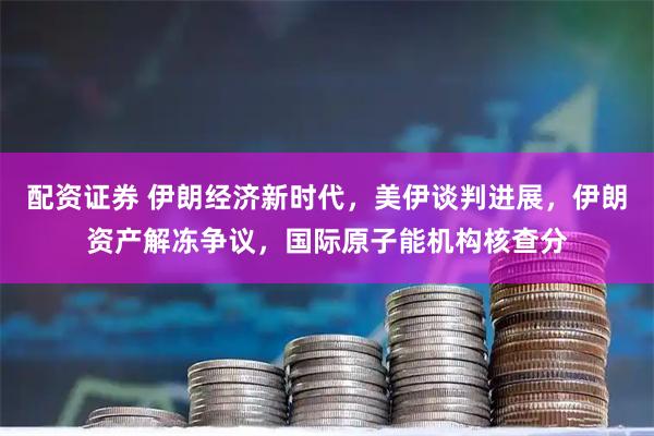 配资证券 伊朗经济新时代，美伊谈判进展，伊朗资产解冻争议，国际原子能机构核查分