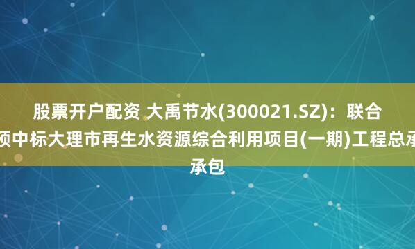 股票开户配资 大禹节水(300021.SZ)：联合体预中标大理市再生水资源综合利用项目(一期)工程总承包