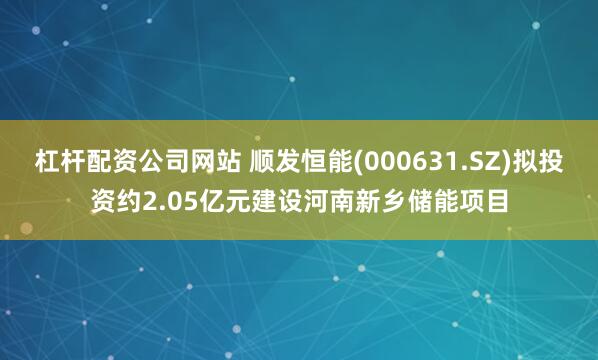 杠杆配资公司网站 顺发恒能(000631.SZ)拟投资约2.05亿元建设河南新乡储能项目