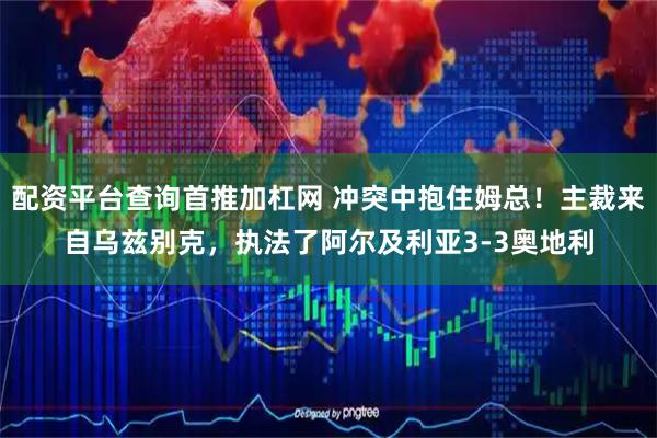 配资平台查询首推加杠网 冲突中抱住姆总！主裁来自乌兹别克，执法了阿尔及利亚3-3奥地利