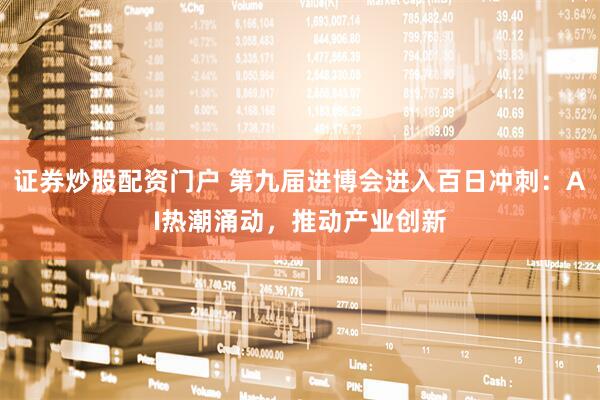 证券炒股配资门户 第九届进博会进入百日冲刺：AI热潮涌动，推动产业创新