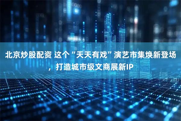 北京炒股配资 这个“天天有戏”演艺市集焕新登场，打造城市级文商展新IP