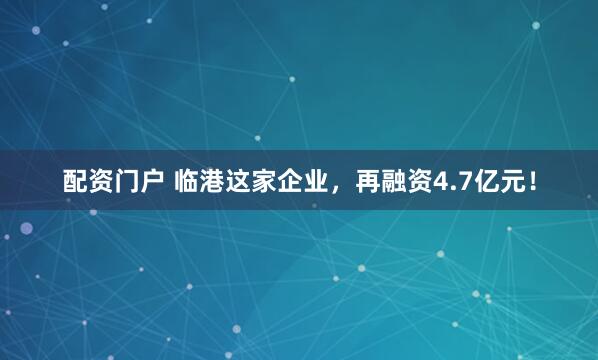 配资门户 临港这家企业，再融资4.7亿元！